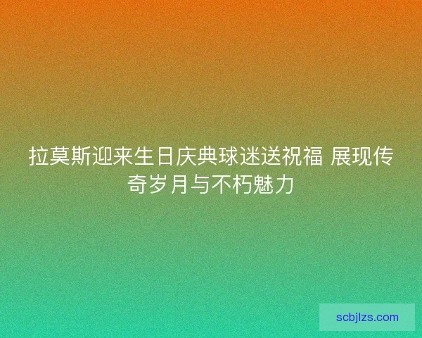 拉莫斯迎来生日庆典球迷送祝福 展现传奇岁月与不朽魅力