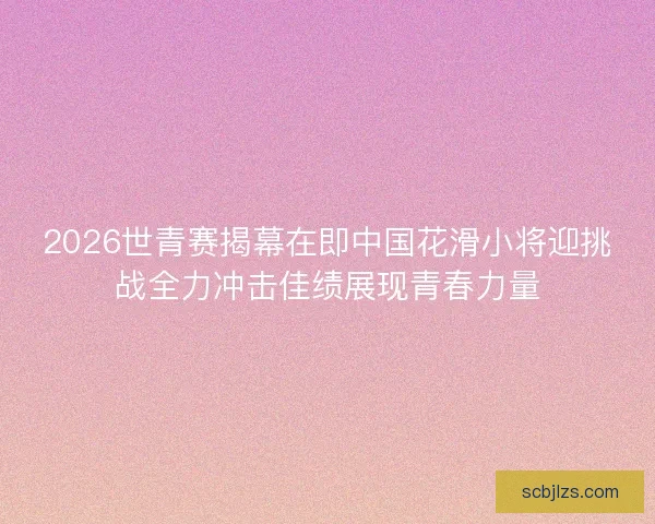 2026世青赛揭幕在即中国花滑小将迎挑战全力冲击佳绩展现青春力量
